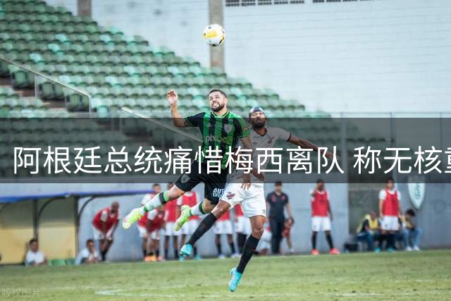 阿根廷总统痛惜梅西离队 称无核重建面临挑战